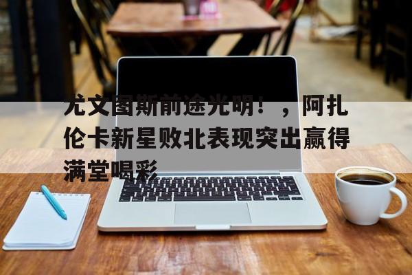 九游体育-尤文图斯前途光明！，阿扎伦卡新星败北表现突出赢得满堂喝彩的简单介绍-九游体育